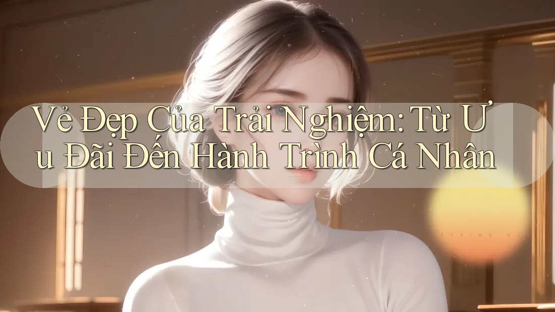 Vẻ Đẹp Của Trải Nghiệm: Từ Ưu Đãi Đến Hành Trình Cá Nhân