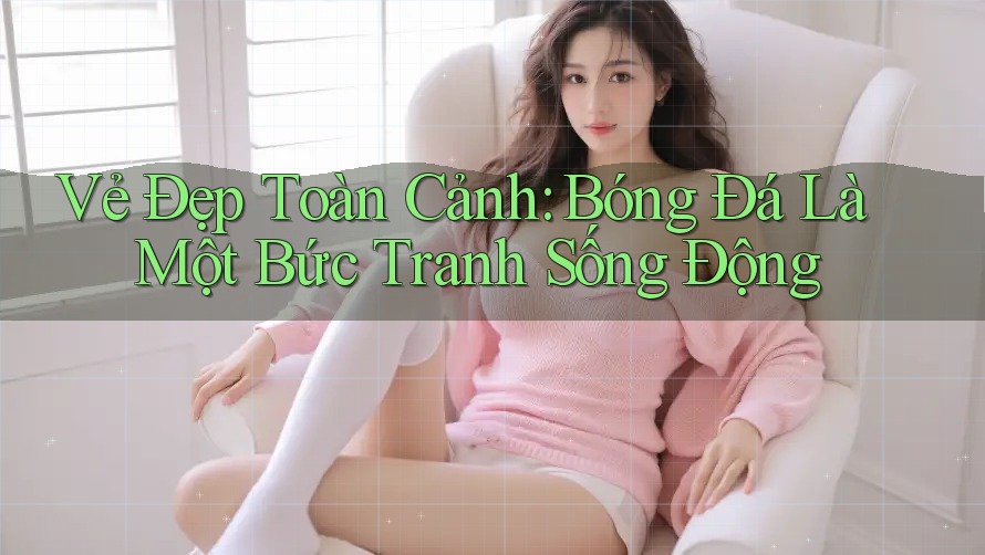 Vẻ Đẹp Toàn Cảnh: Bóng Đá Là Một Bức Tranh Sống Động Vẻ Đẹp Toàn Cảnh: Bóng Đá Là Một Bức Tranh Sống Động