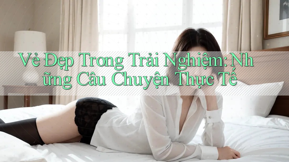 Vẻ Đẹp Trong Trải Nghiệm: Những Câu Chuyện Thực Tế Vẻ Đẹp Trong Trải Nghiệm: Những Câu Chuyện Thực Tế