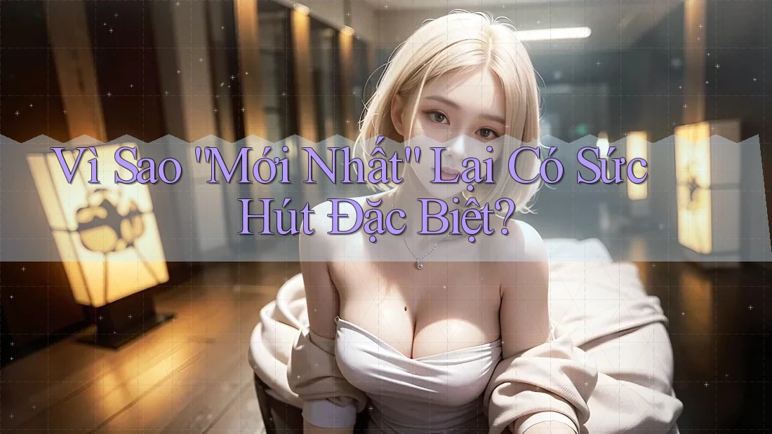 Vì Sao “Mới Nhất” Lại Có Sức Hút Đặc Biệt? Vì Sao “Mới Nhất” Lại Có Sức Hút Đặc Biệt?