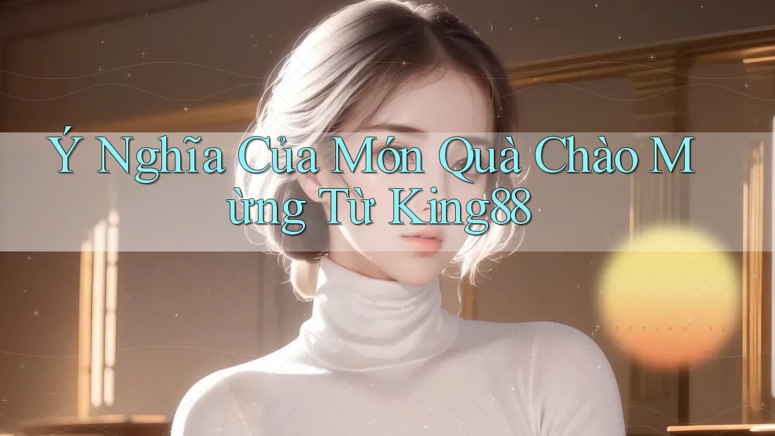 Ý Nghĩa Của Món Quà Chào Mừng Từ King88 Ý Nghĩa Của Món Quà Chào Mừng Từ King88